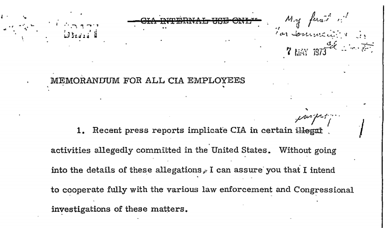 7 May 1973 Memorandum for all CIA Employees. 1. Recent press reports implicate CIA in certain illegal [illegal is scored through and above is written improper] activities allegedly committed in the United States. Without going into the details of these allegations, I can assure you the I intend to cooperate fully with the various law enforcement and Congressional investigations into these matters.