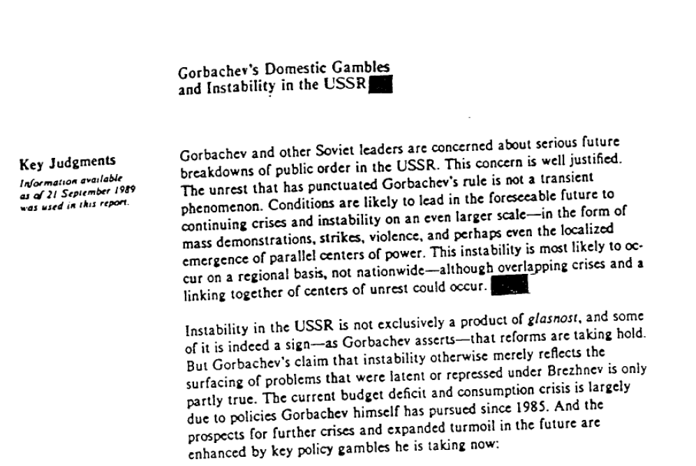 Gorbachev's Domestic Gambles and Instability in the USSR. Key Judgements - Information available as of 21 September 1989 was used in this report. Gorbachev and other Soviet leaders are concerned about serious future breakdowns of public order in the USSR. This concern is well justified. The unrest that has punctuated Gorbachev's rule is not a transient phenomenon. Conditions are likely to lead in the foreseeable future to continuing crises and instability on an even larger scale - in the form of mass demonstrations, strikes, violence, and perhaps even the localized emergence of parallel centers of power. This instability is most likely to occur on a regional basis, not nationwide - although overlapping crises and a linking together of centers of unrest could occur. Instability in the USSR is not exclusively a product of glasnost, and some of it is indeed a sign - as Gorbachev asserts - that reforms are taking hold. But Gorbachev's claim that instability otherwise merely reflects the surfacing of problems that were latent or repressed under Brezhnev is only partly true. The current budget deficit and consumption crisis is largely due to policies Gorbachev himself has pursued since 1985. And the prospects for further crises and expanded turmoil in the future are enhanced by key policy gambles he is making now: