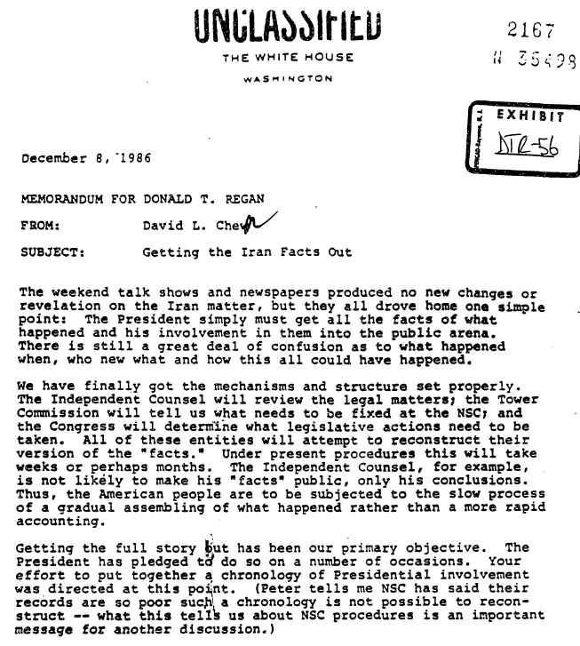 Unclassified The White House Washington. 2167 N 35498 Exhibit DTR-56. December 8, 1986. Memorandum for Donald T. Regan. From David L. Chew. Subject: Getting the Iran Facts Out. The weekend talk shows and newspapers produced no new changes or revelations on the Iran matter, but they all drove home on simple point: The President simply must get all the facts of what happened and his involvement in them into the public arena. There is still a great deal of confusion as to what happened when, who new what and how this all could have happened. We have finally got the mechanisms and structure set properly. The Independent Counsel will review the legal matters, the Tower Commission will tell us what needs to be fixed at the NSC, and the Congress will determine what legislative actions need to be taken. All of these entities will attempt to reconstruct their version of the "facts". Under present procedures this will take weeks or perhaps months. The Independent Counsel, for example, is not likely to make his "facts" public, only his conclusions. Thus, the American people are to be subjected to the slow process of gradually assembling what happened rather than a more rapid accounting. Getting the full story out has been our primary objective. The President has pledged to do so on a number of occasions. Your effort to put together a chronology of Presidential involvement was directed at this Point. (Peter tells me NSC has said their records are so poor such a chronology is not possible to reconstruct -- what this tells us about NSC procedures is an important message for another discussion).